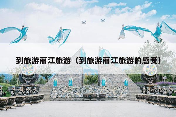 到旅游丽江旅游（到旅游丽江旅游的感受）