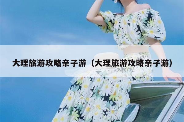 大理旅游攻略亲子游（大理旅游攻略亲子游）