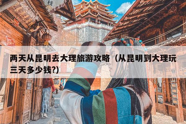 两天从昆明去大理旅游攻略（从昆明到大理玩三天多少钱?）