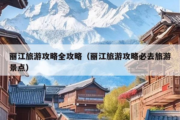 丽江旅游攻略全攻略（丽江旅游攻略必去旅游景点）