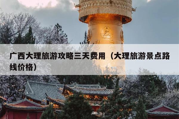 广西大理旅游攻略三天费用（大理旅游景点路线价格）