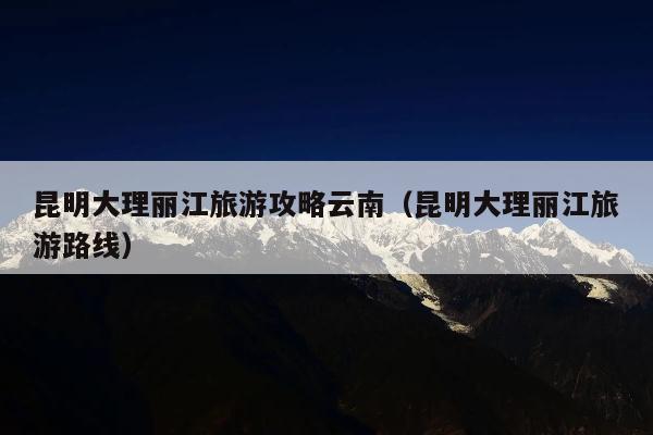 昆明大理丽江旅游攻略云南（昆明大理丽江旅游路线）