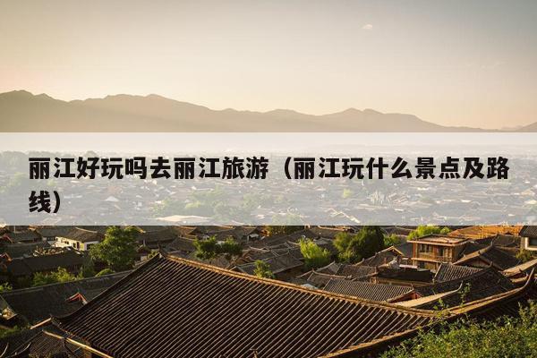 丽江好玩吗去丽江旅游（丽江玩什么景点及路线）