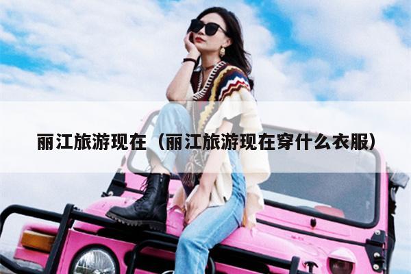 丽江旅游现在（丽江旅游现在穿什么衣服）