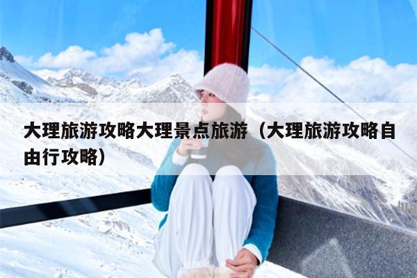 大理旅游攻略大理景点旅游（大理旅游攻略自由行攻略）