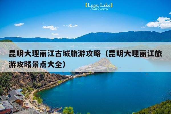 昆明大理丽江古城旅游攻略（昆明大理丽江旅游攻略景点大全）