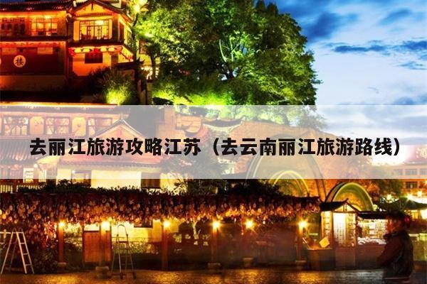 去丽江旅游攻略江苏（去云南丽江旅游路线）