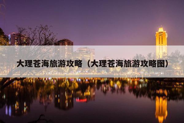 大理苍海旅游攻略（大理苍海旅游攻略图）