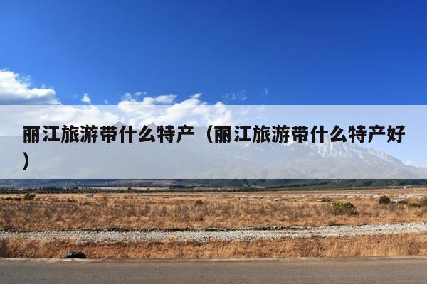 丽江旅游带什么特产（丽江旅游带什么特产好）