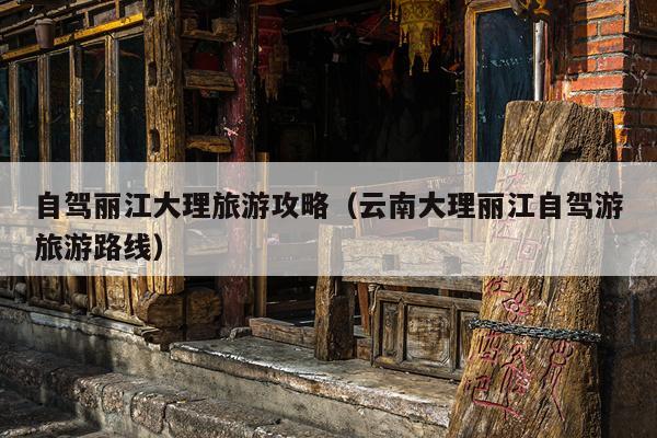 自驾丽江大理旅游攻略（云南大理丽江自驾游旅游路线）