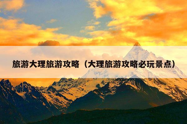 旅游大理旅游攻略（大理旅游攻略必玩景点）