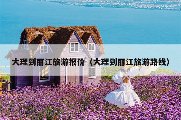 大理到丽江旅游报价（大理到丽江旅游路线）