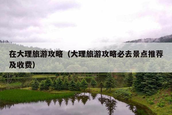 在大理旅游攻略（大理旅游攻略必去景点推荐及收费）