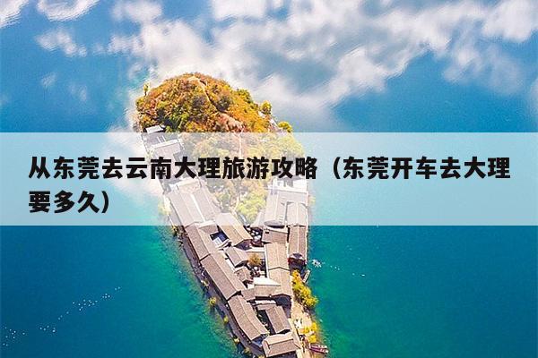 从东莞去云南大理旅游攻略（东莞开车去大理要多久）