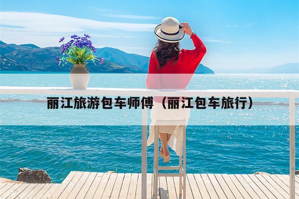 丽江旅游包车师傅（丽江包车旅行）