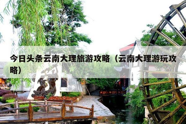 今日头条云南大理旅游攻略（云南大理游玩攻略）