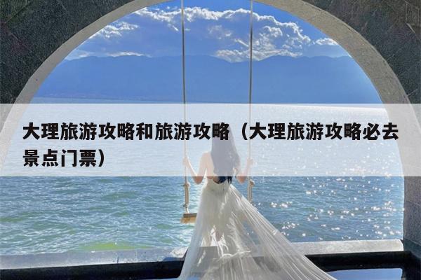 大理旅游攻略和旅游攻略（大理旅游攻略必去景点门票）