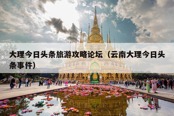 大理今日头条旅游攻略论坛（云南大理今日头条事件）