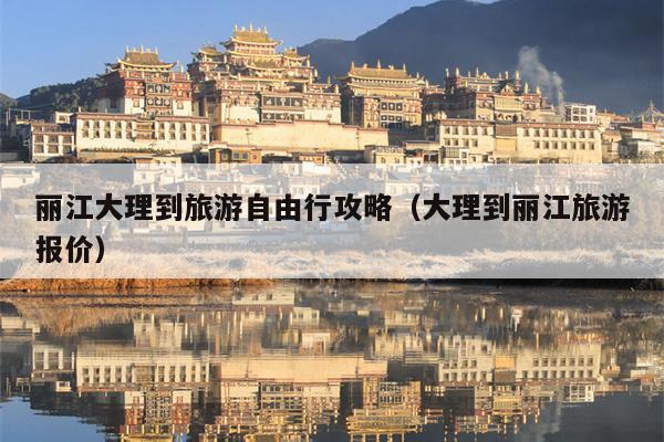 丽江大理到旅游自由行攻略（大理到丽江旅游报价）