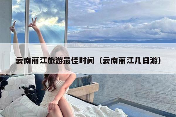 云南丽江旅游最佳时间（云南丽江几日游）
