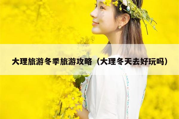 大理旅游冬季旅游攻略（大理冬天去好玩吗）