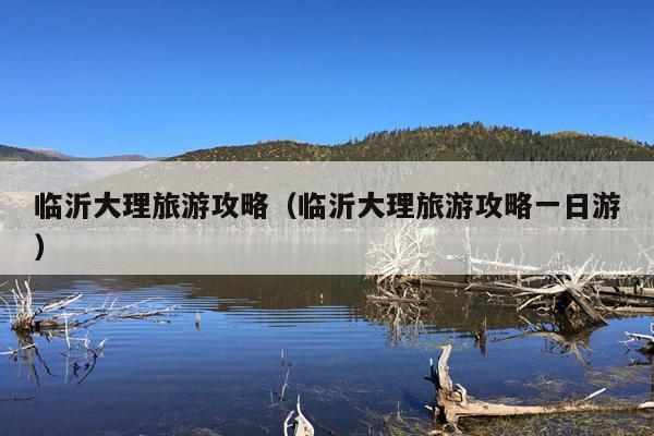 临沂大理旅游攻略（临沂大理旅游攻略一日游）