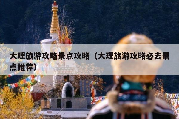 大理旅游攻略景点攻略（大理旅游攻略必去景点推荐）