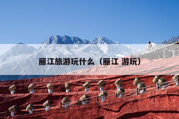 丽江旅游玩什么（丽江 游玩）