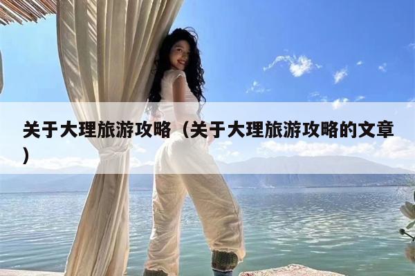 关于大理旅游攻略（关于大理旅游攻略的文章）