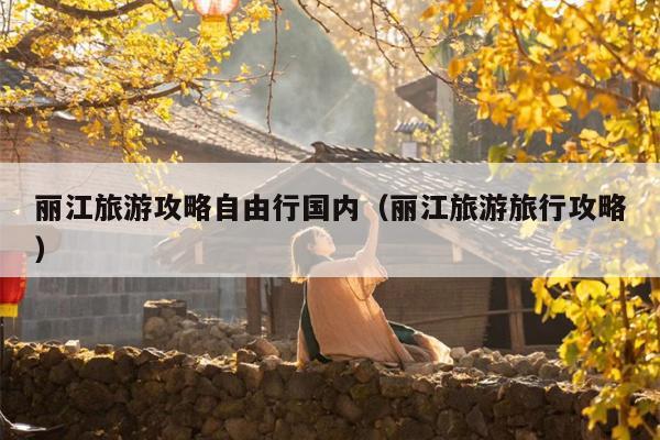 丽江旅游攻略自由行国内（丽江旅游旅行攻略）