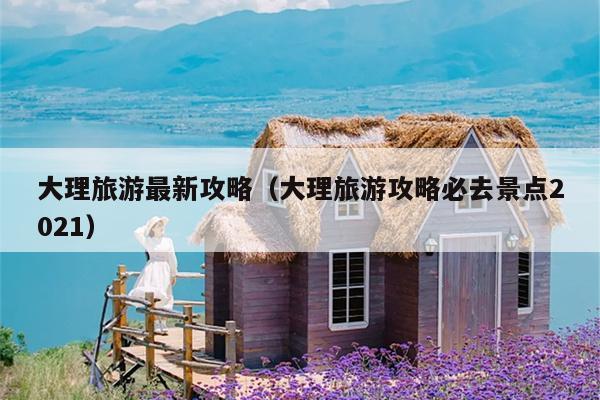 大理旅游最新攻略（大理旅游攻略必去景点2021）