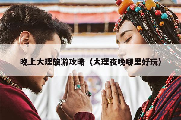 晚上大理旅游攻略（大理夜晚哪里好玩）