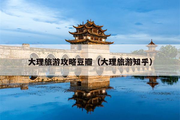 大理旅游攻略豆瓣（大理旅游知乎）
