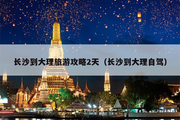 长沙到大理旅游攻略2天（长沙到大理自驾）