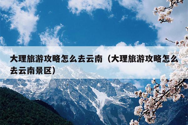 大理旅游攻略怎么去云南（大理旅游攻略怎么去云南景区）
