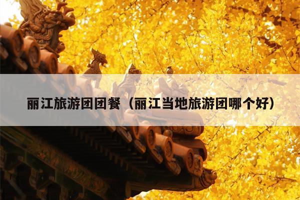 丽江旅游团团餐（丽江当地旅游团哪个好）