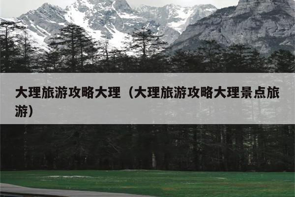 大理旅游攻略大理（大理旅游攻略大理景点旅游）