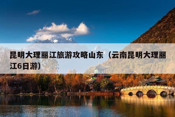 昆明大理丽江旅游攻略山东（云南昆明大理丽江6日游）