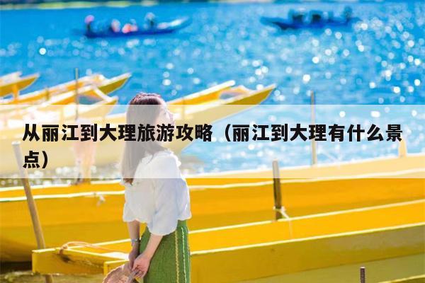 从丽江到大理旅游攻略（丽江到大理有什么景点）