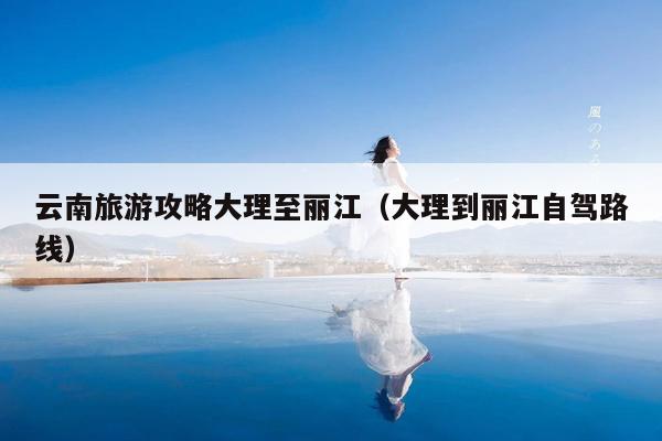 云南旅游攻略大理至丽江（大理到丽江自驾路线）