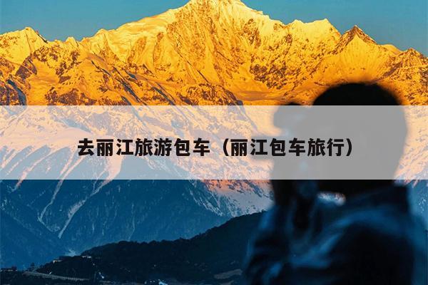 去丽江旅游包车（丽江包车旅行）