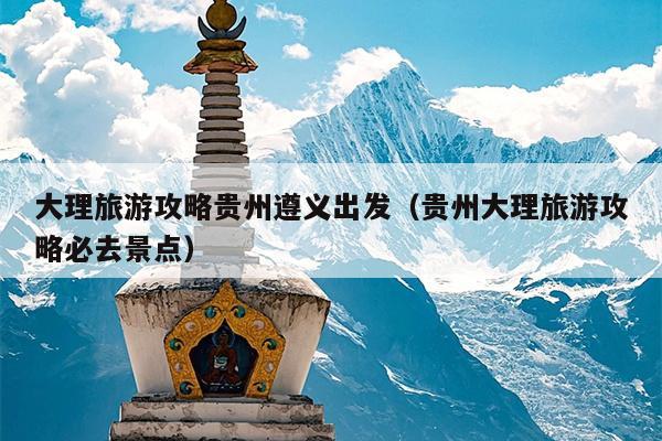 大理旅游攻略贵州遵义出发（贵州大理旅游攻略必去景点）