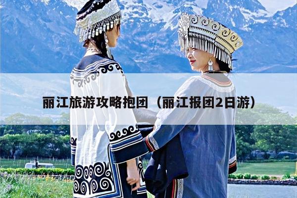 丽江旅游攻略抱团（丽江报团2日游）