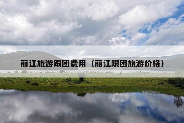 丽江旅游跟团费用（丽江跟团旅游价格）