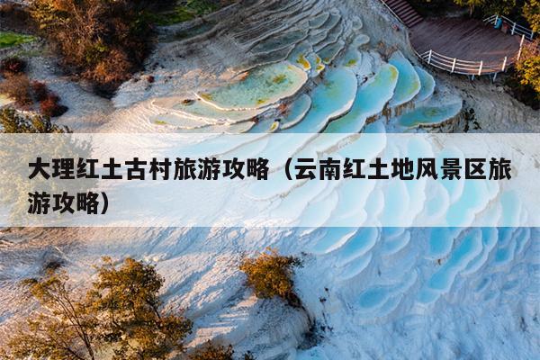 大理红土古村旅游攻略（云南红土地风景区旅游攻略）
