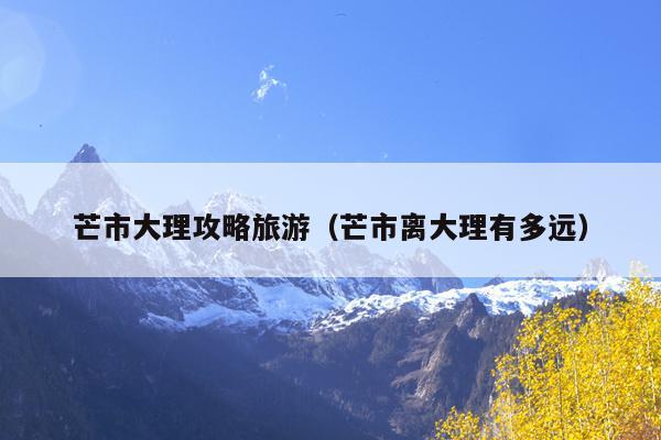 芒市大理攻略旅游（芒市离大理有多远）