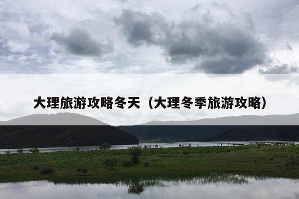 大理旅游攻略冬天（大理冬季旅游攻略）