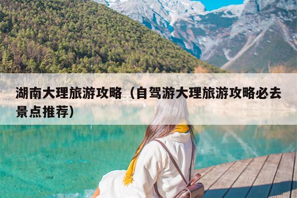湖南大理旅游攻略（自驾游大理旅游攻略必去景点推荐）