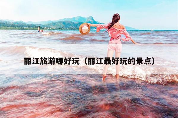 丽江旅游哪好玩（丽江最好玩的景点）