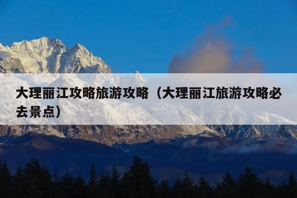 大理丽江攻略旅游攻略（大理丽江旅游攻略必去景点）